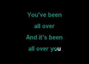 You've been
all over

And it's been

all over you