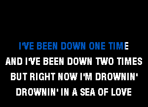 I'VE BEEN DOWN ONE TIME
AND I'VE BEEN DOWN TWO TIMES
BUT RIGHT NOW I'M DROWHIH'
DROWHIH' IN A SEA OF LOVE