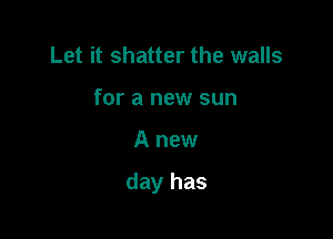 Let it shatter the walls
for a new sun

A new

day has