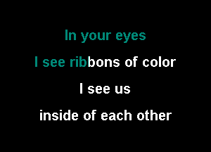 In your eyes

I see ribbons of color
I see us

inside of each other