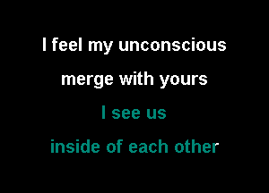 I feel my unconscious

merge with yours
I see us

inside of each other