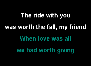 The ride with you
was worth the fall, my friend

When love was all

we had worth giving