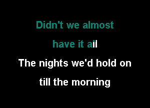 Didn't we almost
have it all

The nights we'd hold on

till the morning