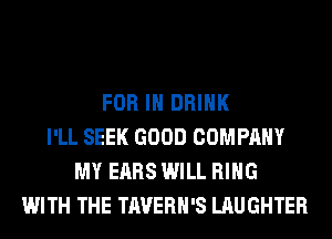 FOR IN DRINK
I'LL SEEK GOOD COMPANY
MY EARS WILL RING
WITH THE TAVERH'S LAUGHTER