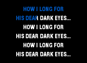 HOWI LONG FOR
HIS DEAR DARK EYES...
HOWI LONG FOR
HIS DEAR DARK EYES...
HOWI LONG FOR

HIS DEAR DARK EYES... l
