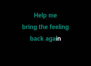 Help me

bring the feeling

back again