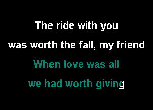 The ride with you
was worth the fall, my friend

When love was all

we had worth giving