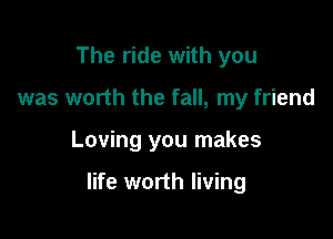 The ride with you
was worth the fall, my friend

Loving you makes

life worth living