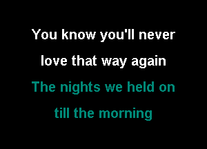 You know you'll never
love that way again

The nights we held on

till the morning