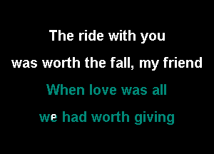 The ride with you
was worth the fall, my friend

When love was all

we had worth giving