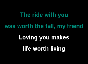 The ride with you
was worth the fall, my friend

Loving you makes

life worth living
