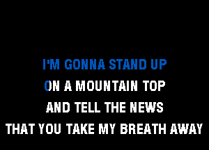 I'M GONNA STAND UP
ON A MOUNTAIN TOP
AND TELL THE NEWS
THAT YOU TAKE MY BREATH AWAY
