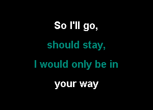 So I'll go,
should stay,

I would only be in

your way