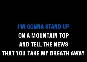 I'M GONNA STAND UP
ON A MOUNTAIN TOP
AND TELL THE NEWS
THAT YOU TAKE MY BREATH AWAY