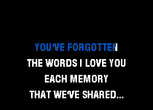 YOU'VE FORGOTTEN
THE WORDS I LOVE YOU
EACH MEMORY

THAT WE'VE SHARED... l