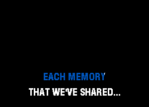 EACH MEMORY
THAT WE'VE SHARED...