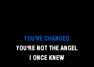 YOU'VE CHANGED
YOU'RE NOT THE ANGEL
l ONCE KNEW