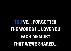YOU'VE... FORGOTTEN
THE WORDS I... LOVE YOU
EACH MEMORY
THAT WE'VE SHARED...