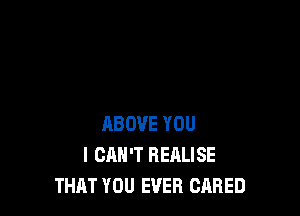 ABOVE YOU
I CAN'T REALISE
THAT YOU EVER CARED