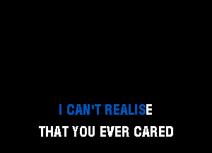 I CAN'T REALISE
THAT YOU EVER CARED