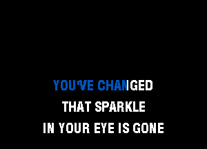 YOU'VE CHANGED
THAT SPARKLE
IN YOUR EYE IS GONE