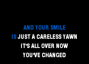 AND YOUR SMILE

IS J UST A CARELESS YAWH
IT'S ALL OVER HOW
YOU'VE CHANGED