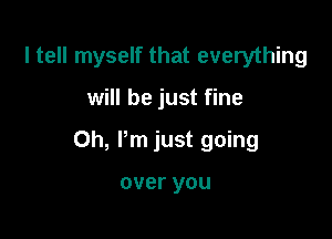 I tell myself that everything

will be just fine

Oh, Pm just going

over you