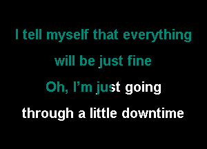 I tell myself that everything

will be just fine

Oh, Pm just going

through a little downtime