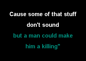 Cause some of that stuff
don't sound

but a man could make

him a killing