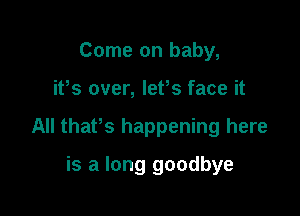 Come on baby,

ifs over, lefs face it

All thaPs happening here

is a long goodbye