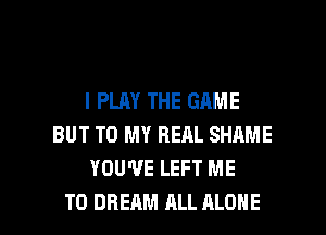 I PLAY THE GAME
BUT TO MY REAL SHAME
YOU'VE LEFT ME

TO DREAM ALL ALONE l