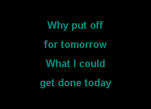 Why put off
for tomorrow
What I could

get done today