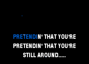 PRETEHDIH' THAT YOU'RE
PRETEHDIH' THAT YOU'RE
STILL AROUND .....