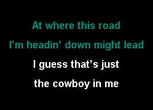 At where this road

Pm headin' down might lead

I guess thafs just

the cowboy in me