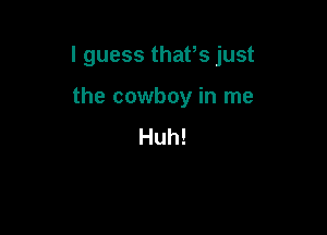 I guess thafs just

the cowboy in me
Huh!