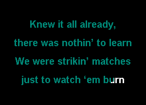 Knew it all already,
there was nothine to learn

We were strikine matches

just to watch eem burn