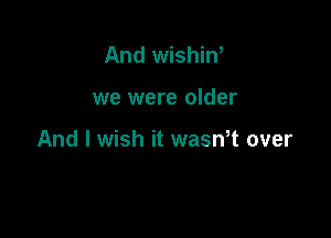 And wishin,

we were older

And I wish it wasmt over