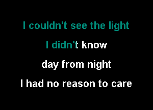 I couldn't see the light
I didn't know

day from night

I had no reason to care