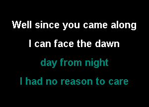 Well since you came along

I can face the dawn

day from night

I had no reason to care