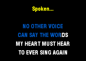 Spoken.

NO OTHER VOICE
CAN SAY THE WORDS
MY HEART MUST HEAR
T0 EVER SIHG AGAIN