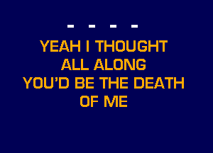 YEAH I THOUGHT
ALL ALONG

YOU'D BE THE DEATH
OF ME