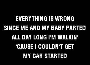 EVERYTHING IS WRONG
SINCE ME AND MY BABY PARTED
ALL DAY LONG I'M WALKIH'
'CAUSE I COULDN'T GET
MY CAR STARTED