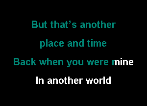 But thafs another

place and time

Back when you were mine

In another world