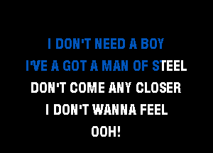 I DON'T NEED A BOY
WE ll GOT A MAN OF STEEL
DON'T COME ANY CLOSER
I DON'T WANNA FEEL
00H!