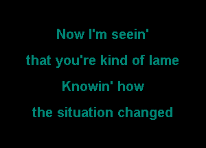 Now I'm seein'

that you're kind of lame

Knowin' how

the situation changed