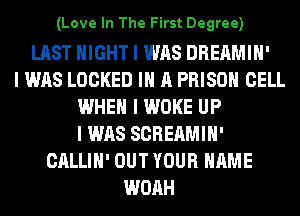 (Love In The First Degree)

LAST NIGHT I WAS DREAMIH'
I WAS LOCKED III A PRISON CELL
WHEN I WOKE UP
I WAS SCREAMIH'
CALLIH' OUT YOUR NAME
WOAH