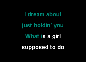 I dream about

just holdin' you

What is a girl

supposed to do