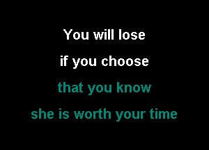 You will lose
if you choose

that you know

she is worth your time