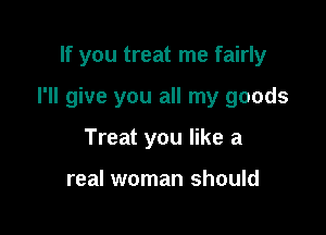 If you treat me fairly

I'll give you all my goods

Treat you like a

real woman should