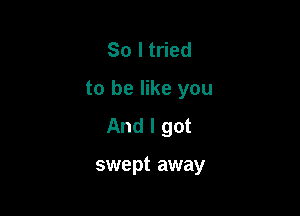 So I tried
to be like you

And I got

swept away